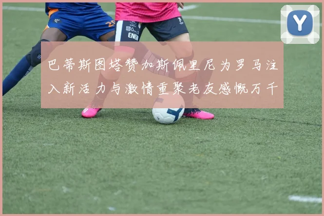 巴蒂斯图塔赞加斯佩里尼为罗马注入新活力与激情重聚老友感慨万千
