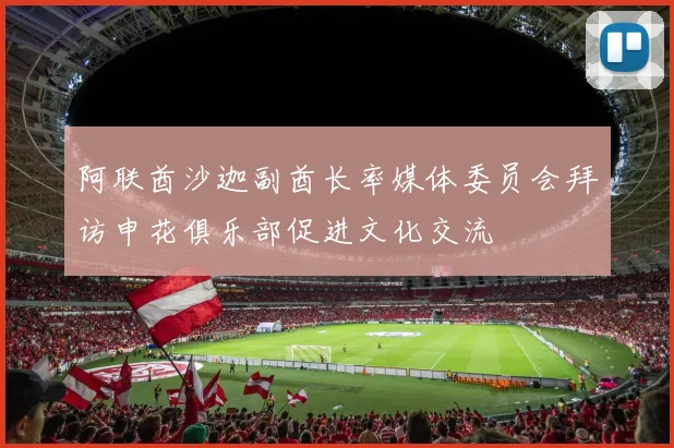 阿联酋沙迦副酋长率媒体委员会拜访申花俱乐部促进文化交流