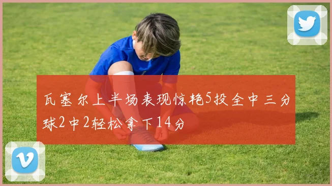 瓦塞尔上半场表现惊艳5投全中三分球2中2轻松拿下14分