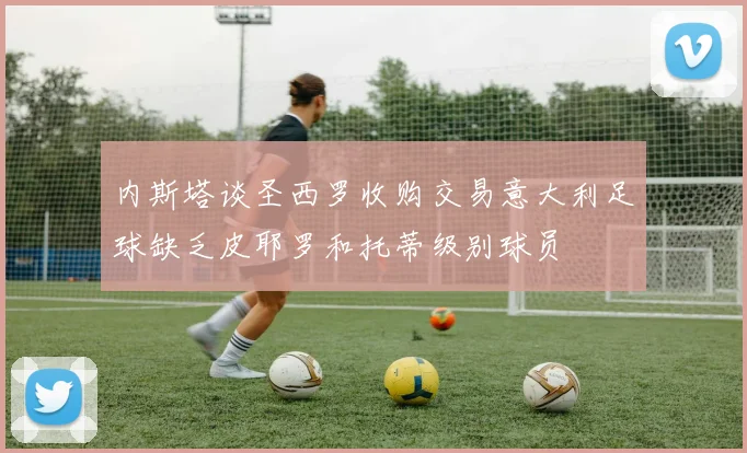 内斯塔谈圣西罗收购交易意大利足球缺乏皮耶罗和托蒂级别球员