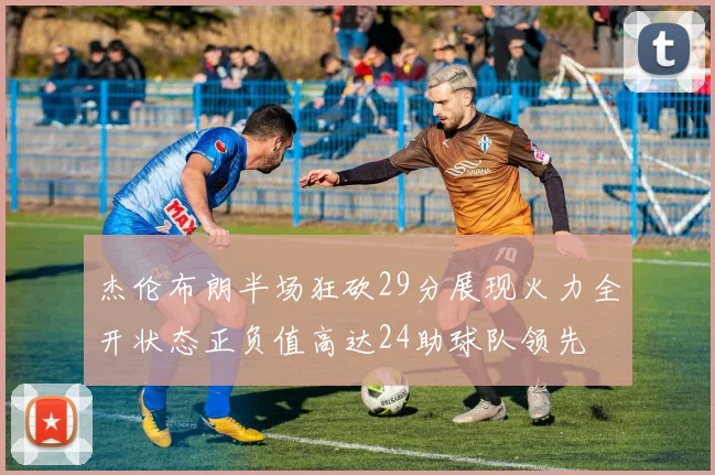 杰伦布朗半场狂砍29分展现火力全开状态正负值高达24助球队领先