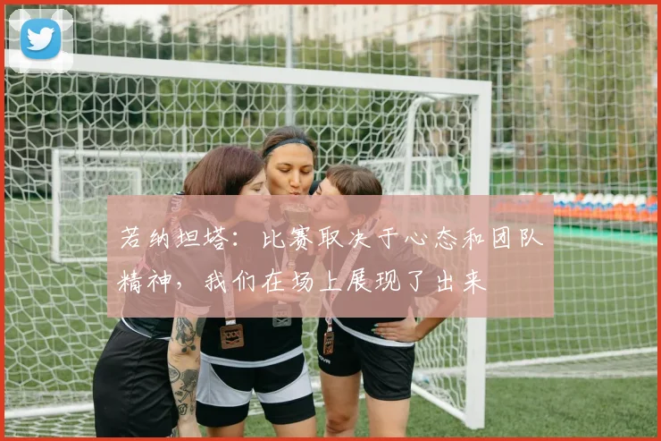 若纳坦塔：比赛取决于心态和团队精神，我们在场上展现了出来