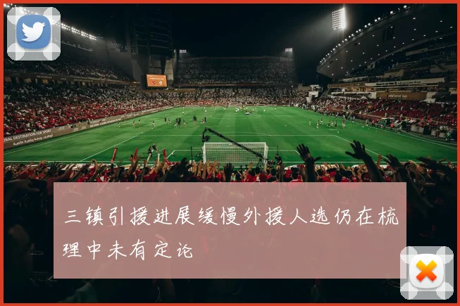 三镇引援进展缓慢外援人选仍在梳理中未有定论