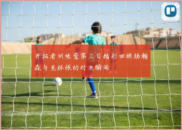 开拓者训练营第三日精彩回顾杨瀚森与克林根的对决瞬间