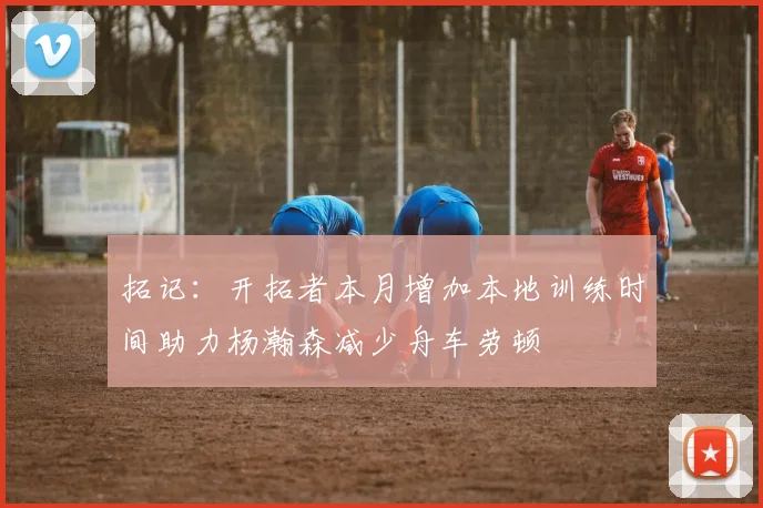 拓记：开拓者本月增加本地训练时间助力杨瀚森减少舟车劳顿
