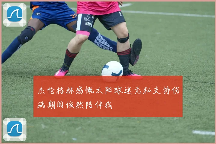 杰伦格林感慨太阳球迷无私支持伤病期间依然陪伴我