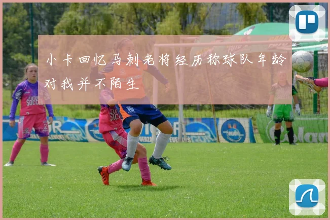 小卡回忆马刺老将经历称球队年龄对我并不陌生