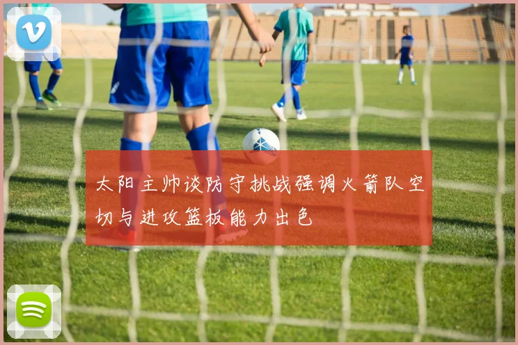 太阳主帅谈防守挑战强调火箭队空切与进攻篮板能力出色