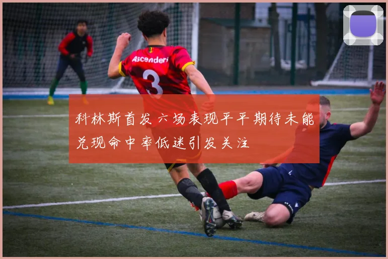 科林斯首发六场表现平平期待未能兑现命中率低迷引发关注