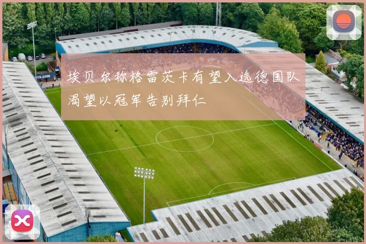 埃贝尔称格雷茨卡有望入选德国队渴望以冠军告别拜仁