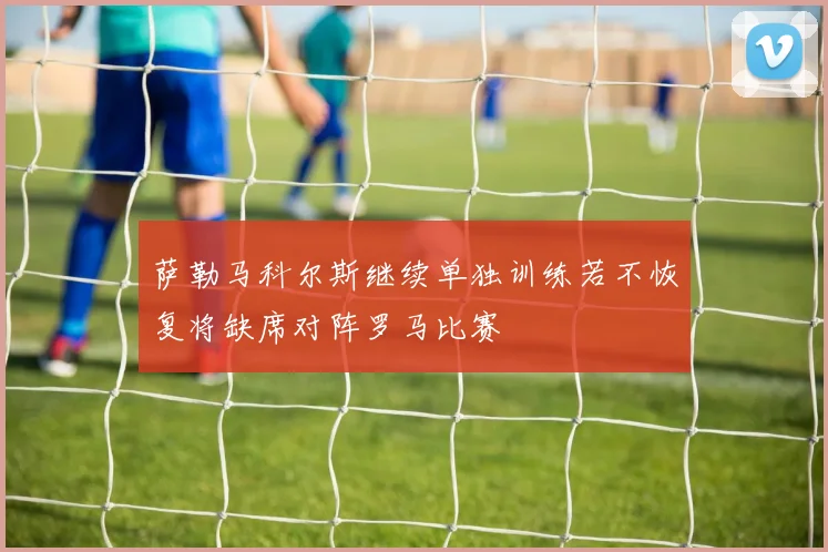 萨勒马科尔斯继续单独训练若不恢复将缺席对阵罗马比赛