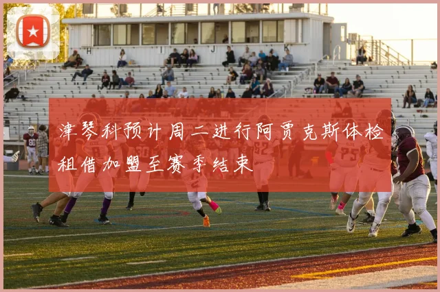 津琴科预计周二进行阿贾克斯体检租借加盟至赛季结束