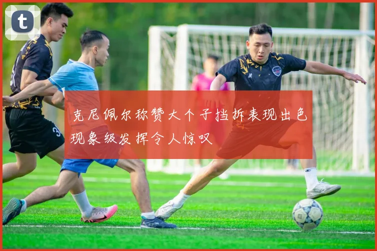 克尼佩尔称赞大个子挡拆表现出色现象级发挥令人惊叹