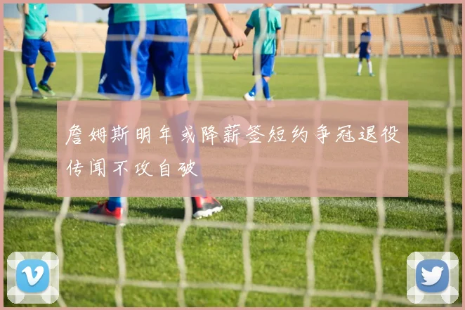 詹姆斯明年或降薪签短约争冠退役传闻不攻自破