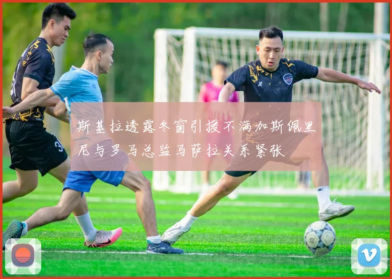 斯基拉透露冬窗引援不满加斯佩里尼与罗马总监马萨拉关系紧张