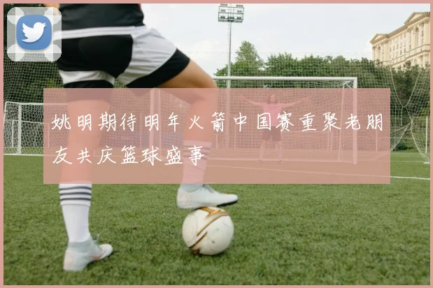 姚明期待明年火箭中国赛重聚老朋友共庆篮球盛事