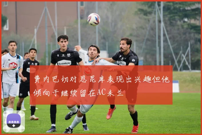费内巴切对恩昆库表现出兴趣但他倾向于继续留在AC米兰