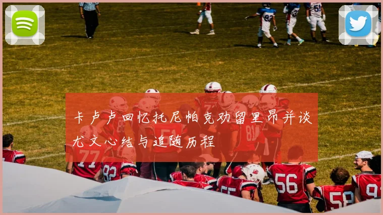 卡卢卢回忆托尼帕克劝留里昂并谈尤文心结与追随历程