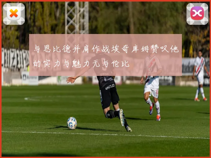 与恩比德并肩作战埃奇库姆赞叹他的实力与魅力无与伦比