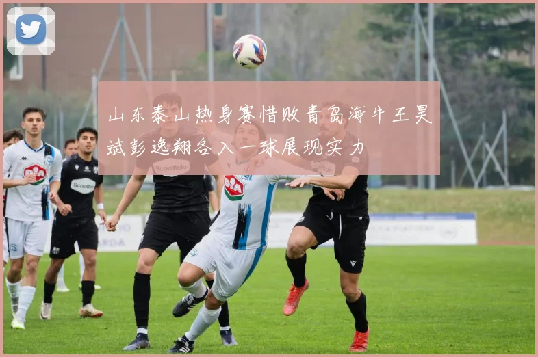 山东泰山热身赛惜败青岛海牛王昊斌彭逸翔各入一球展现实力