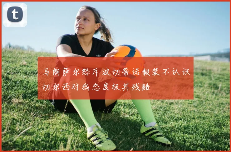 马朗萨尔怒斥波切蒂诺假装不认识切尔西对我态度极其残酷