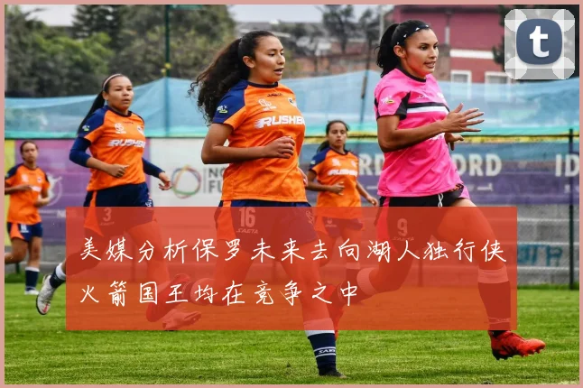 美媒分析保罗未来去向湖人独行侠火箭国王均在竞争之中