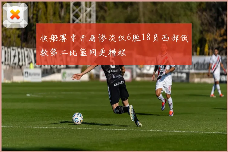 快船赛季开局惨淡仅6胜18负西部倒数第二比篮网更糟糕