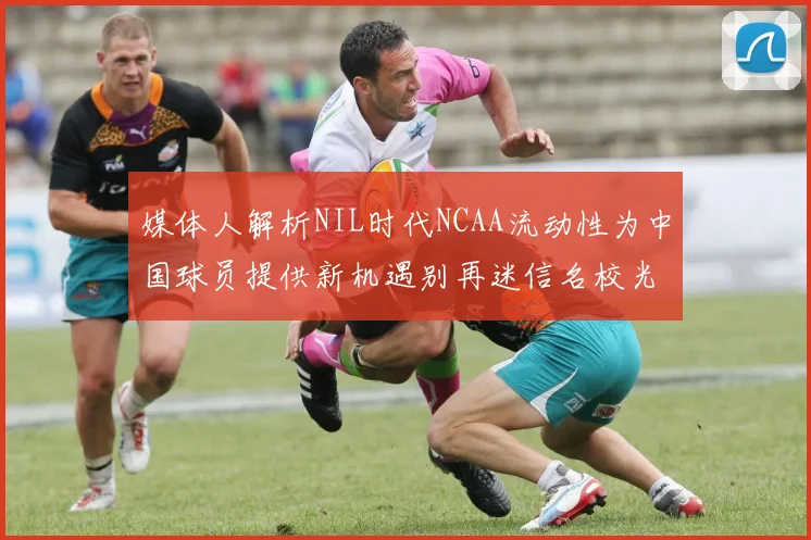 媒体人解析NIL时代NCAA流动性为中国球员提供新机遇别再迷信名校光环