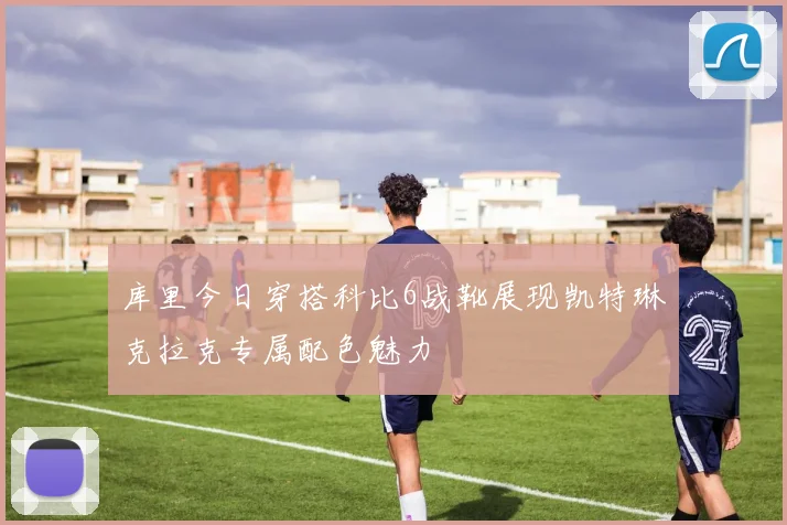 库里今日穿搭科比6战靴展现凯特琳克拉克专属配色魅力