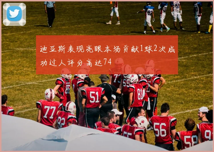 迪亚斯表现亮眼本场贡献1球2次成功过人评分高达74