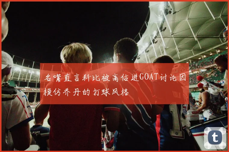 名嘴直言科比被高估进GOAT讨论因模仿乔丹的打球风格