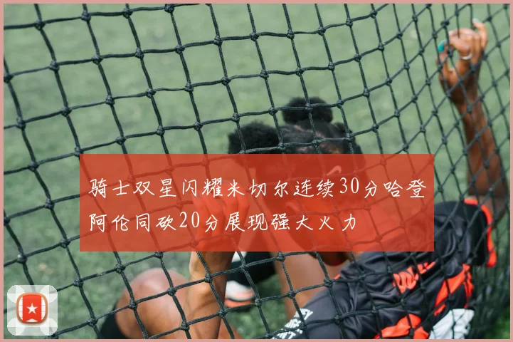 骑士双星闪耀米切尔连续30分哈登阿伦同砍20分展现强大火力