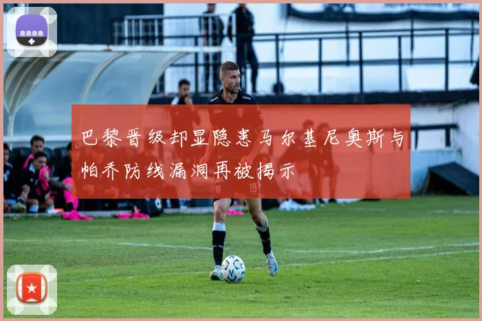 巴黎晋级却显隐患马尔基尼奥斯与帕乔防线漏洞再被揭示