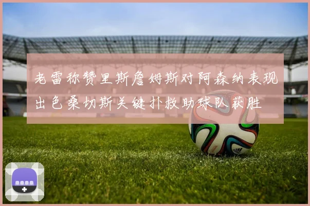 老雷称赞里斯詹姆斯对阿森纳表现出色桑切斯关键扑救助球队获胜