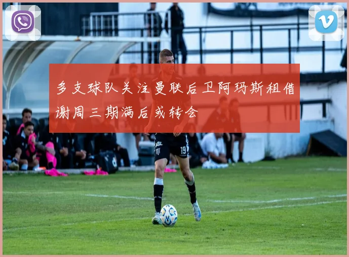 多支球队关注曼联后卫阿玛斯租借谢周三期满后或转会