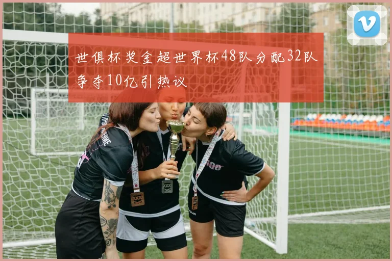 世俱杯奖金超世界杯48队分配32队争夺10亿引热议