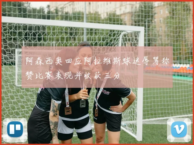 阿森西奥回应阿拉维斯球迷辱骂称赞比赛表现并收获三分