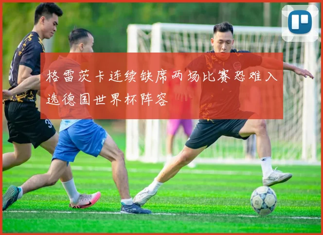 格雷茨卡连续缺席两场比赛恐难入选德国世界杯阵容