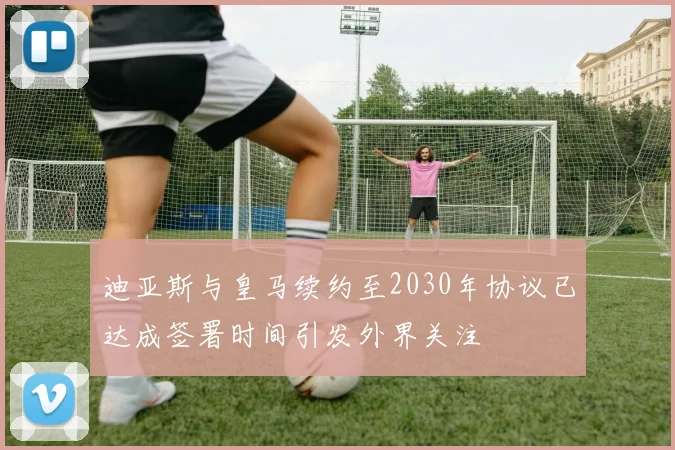 迪亚斯与皇马续约至2030年协议已达成签署时间引发外界关注