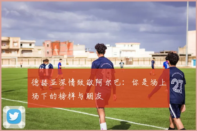 德赫亚深情致敬阿尔巴：你是场上场下的榜样与朋友
