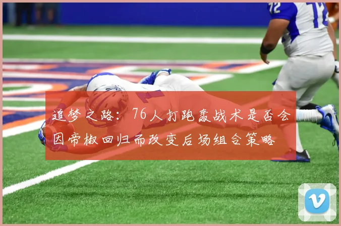 追梦之路：76人打跑轰战术是否会因帝椒回归而改变后场组合策略