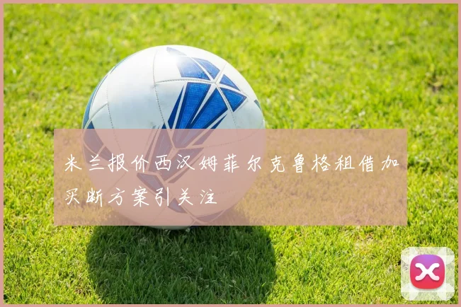 米兰报价西汉姆菲尔克鲁格租借加买断方案引关注